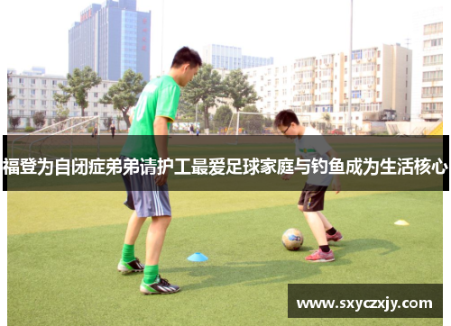 福登为自闭症弟弟请护工最爱足球家庭与钓鱼成为生活核心